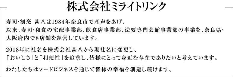 ミ寿司・割烹 甚八は1984年奈良市で産声をあげ、以来、寿司・和食の宅配事業部、飲食店事業部、法要専門会館事業部の事業を、奈良県・大阪府内で8店舗を運営しています。2018年に社名を株式会社甚八から現社名に変更し、「おいしさ」と「利便性」を追求し、皆様にとって身近な存在でありたいと考えています。わたしたちはフードビジネスを通じて皆様の幸福を創造し続けます。